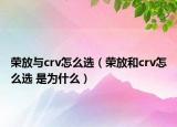 荣放与crv怎么选（荣放和crv怎么选 是为什么）