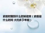 史前时期到什么时候结束（史前是什么时间 大约多少年前）