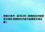 两根火线并一起可以吗（两根线合并能做搭火线吗 两根线合并能不能做搭火线详解）