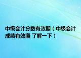 中级会计分数有效期（中级会计成绩有效期 了解一下）