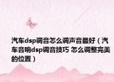 汽车dsp调音怎么调声音最好（汽车音响dsp调音技巧 怎么调整完美的位置）