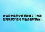 大清盐商姚梦梦最后跟谁了（大清盐商姚梦梦结局 天地会谁解散的）