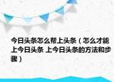 今日头条怎么帮上头条（怎么才能上今日头条 上今日头条的方法和步骤）