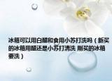 冰箱可以用白醋和食用小苏打洗吗（新买的冰箱用醋还是小苏打清洗 刚买的冰箱要洗）