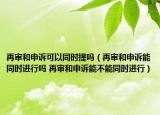 再审和申诉可以同时提吗（再审和申诉能同时进行吗 再审和申诉能不能同时进行）