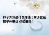 袜子外穿是什么穿法（袜子套在鞋子外穿法 你知道吗）