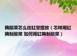 腌酸菜怎么往缸里摆放（怎样用缸腌制酸菜 如何用缸腌制酸菜）