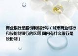商业银行是股份制银行吗（城市商业银行和股份制银行的区别 国内有什么银行是股份制）