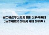 固态硬盘怎么检测 用什么软件识别（固态硬盘怎么检测 用什么软件）