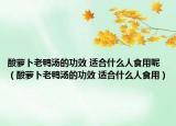 酸萝卜老鸭汤的功效 适合什么人食用呢（酸萝卜老鸭汤的功效 适合什么人食用）
