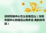 深圳市民中心怎么去莲花山（深圳市民中心到莲花山有多远 真的非常远）