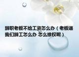 辞职老板不给工资怎么办（老板逼我们辞工怎么办 怎么维权呢）