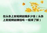 在头条上发视频能赚多少钱（头条上发视频能赚钱吗 一起来了解）
