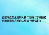 百度网盘怎么扫别人的二维码（怎样扫描百度网盘对方发的二维码 用什么扫）