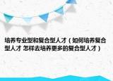 培养专业型和复合型人才（如何培养复合型人才 怎样去培养更多的复合型人才）