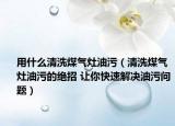 用什么清洗煤气灶油污（清洗煤气灶油污的绝招 让你快速解决油污问题）