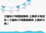 三轴车27吨算超限吗 上限多少吨左右（三轴车27吨算超限吗 上限多少吨）
