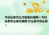今日头条怎么才能发长视频（今日头条怎么发长视频 什么是今日头条）