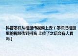 抖音怎样从相册传视频上去（怎样把相册里的视频传到抖音 上传了之后会有人看吗）