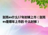 别克es什么17年时候上市（别克es是哪年上市的 什么时候）