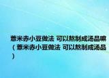 薏米赤小豆做法 可以熬制成汤品嘛（薏米赤小豆做法 可以熬制成汤品）