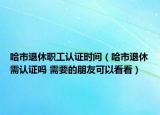哈市退休职工认证时间（哈市退休需认证吗 需要的朋友可以看看）