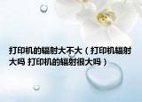 打印机的辐射大不大（打印机辐射大吗 打印机的辐射很大吗）