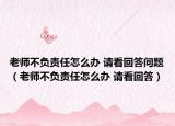 老师不负责任怎么办 请看回答问题（老师不负责任怎么办 请看回答）