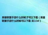 英雄联盟手游什么时候才可以下载（英雄联盟手游什么时候可以下载 深入lol）