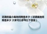 冠道的最小离地间隙是多少（冠道离地间隙是多少 大家可以参考以下答案）