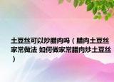 土豆丝可以炒腊肉吗（腊肉土豆丝家常做法 如何做家常腊肉炒土豆丝）