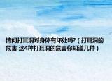 请问打耳洞对身体有坏处吗?（打耳洞的危害 这4种打耳洞的危害你知道几种）