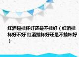 红酒是挂杯好还是不挂好（红酒挂杯好不好 红酒挂杯好还是不挂杯好）