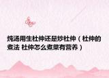 炖汤用生杜仲还是炒杜仲（杜仲的煮法 杜仲怎么煮菜有营养）