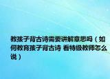 教孩子背古诗需要讲解意思吗（如何教育孩子背古诗 看特级教师怎么说）