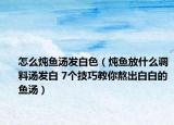 怎么炖鱼汤发白色（炖鱼放什么调料汤发白 7个技巧教你熬出白白的鱼汤）