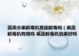 蔬菜水果解毒机真能解毒吗（果蔬解毒机有用吗 果蔬解毒机效果好吗）
