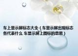车上显示屏标志大全（车显示屏出现标志各代表什么 车显示屏上图标的意思）