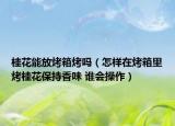 桂花能放烤箱烤吗（怎样在烤箱里烤桂花保持香味 谁会操作）