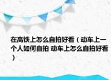 在高铁上怎么自拍好看（动车上一个人如何自拍 动车上怎么自拍好看）