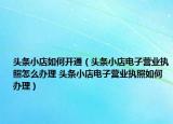 头条小店如何开通（头条小店电子营业执照怎么办理 头条小店电子营业执照如何办理）