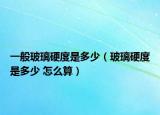一般玻璃硬度是多少（玻璃硬度是多少 怎么算）