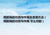 阿胶珠的功效与作用及食用方法（阿胶珠的功效与作用 怎么切胶）