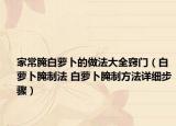 家常腌白萝卜的做法大全窍门（白萝卜腌制法 白萝卜腌制方法详细步骤）