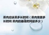 蒸肉应该蒸多长时间（蒸肉需要多长时间 蒸肉的最佳时间是多少）