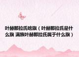 叶赫那拉氏啥旗（叶赫那拉氏是什么旗 满族叶赫那拉氏属于什么旗）