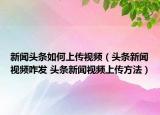 新闻头条如何上传视频（头条新闻视频咋发 头条新闻视频上传方法）