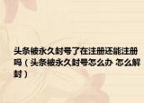 头条被永久封号了在注册还能注册吗（头条被永久封号怎么办 怎么解封）