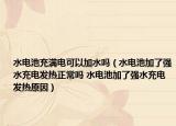 水电池充满电可以加水吗（水电池加了强水充电发热正常吗 水电池加了强水充电发热原因）