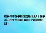在乎与不在乎的区别是什么?（在乎与不在乎的区别 有这5个明显的区别）